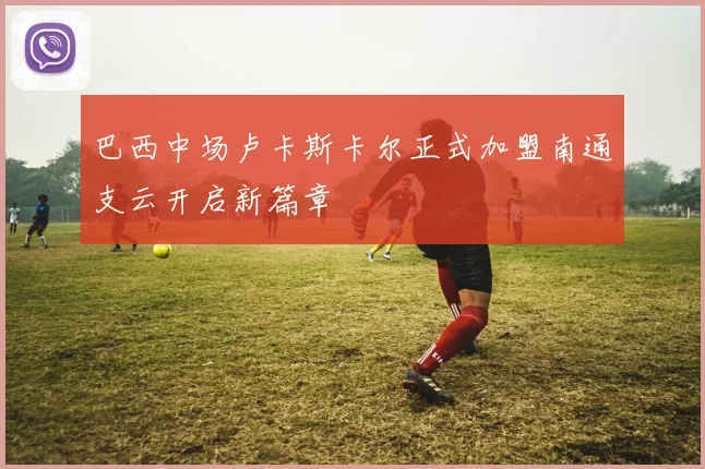 巴西中场卢卡斯卡尔正式加盟南通支云开启新篇章