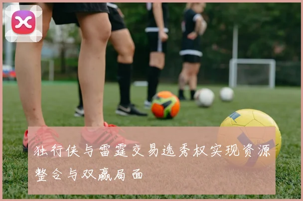 独行侠与雷霆交易选秀权实现资源整合与双赢局面