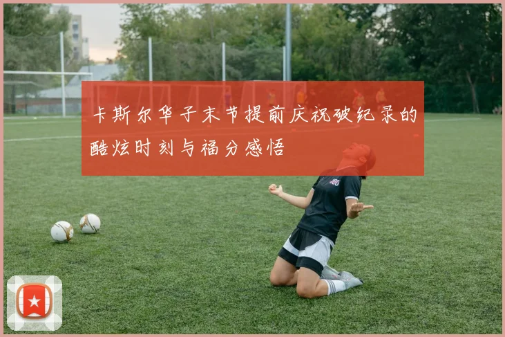 卡斯尔华子末节提前庆祝破纪录的酷炫时刻与福分感悟