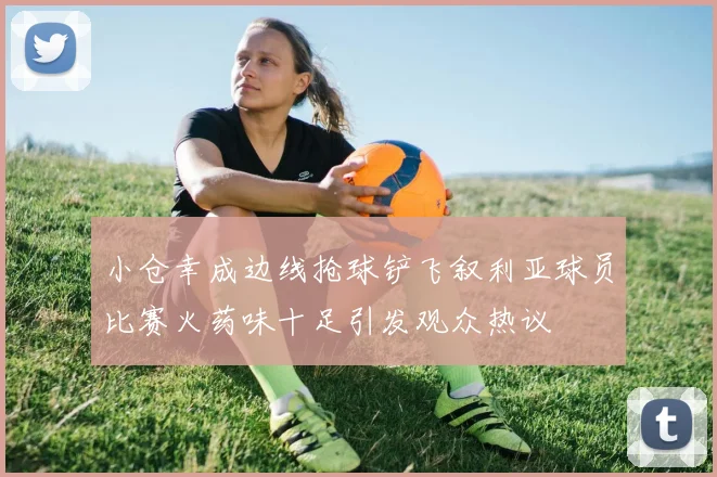 小仓幸成边线抢球铲飞叙利亚球员比赛火药味十足引发观众热议