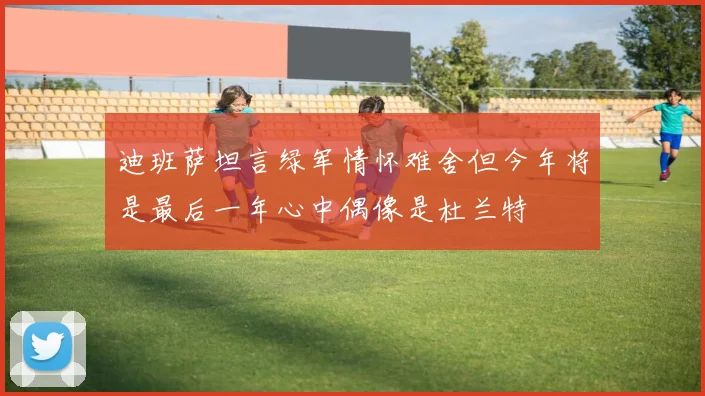 迪班萨坦言绿军情怀难舍但今年将是最后一年心中偶像是杜兰特