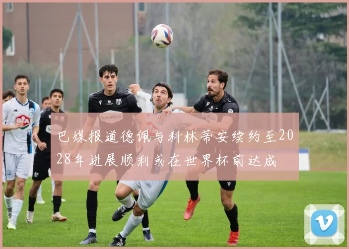 巴媒报道德佩与科林蒂安续约至2028年进展顺利或在世界杯前达成