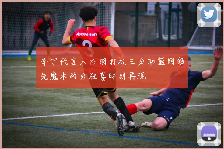 李宁代言人杰明打板三分助篮网领先魔术两分狂喜时刻再现
