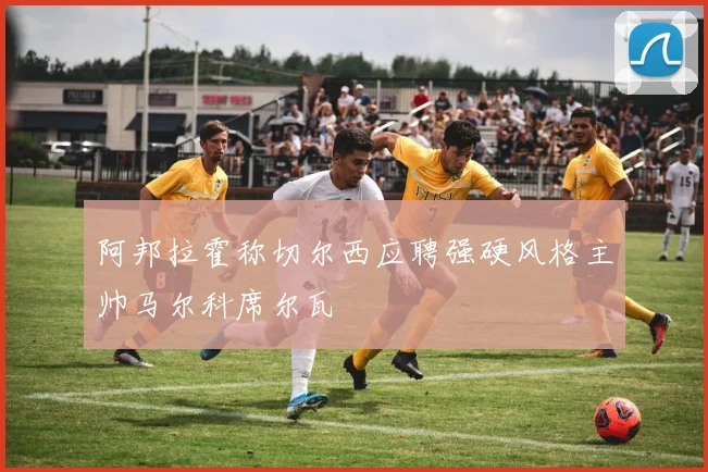 阿邦拉霍称切尔西应聘强硬风格主帅马尔科席尔瓦