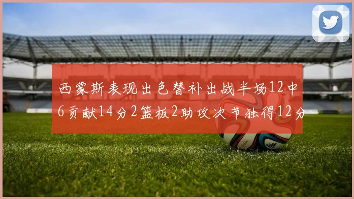 西蒙斯表现出色替补出战半场12中6贡献14分2篮板2助攻次节独得12分