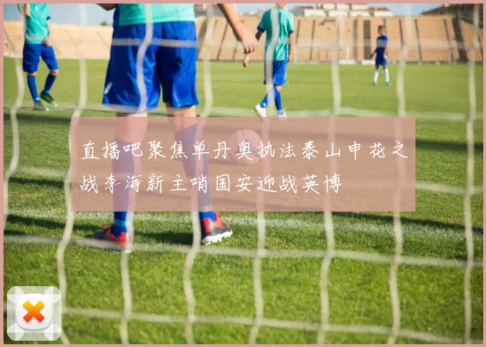 直播吧聚焦单丹奥执法泰山申花之战李海新主哨国安迎战英博