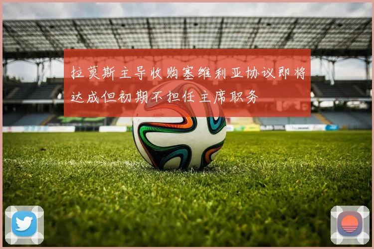 拉莫斯主导收购塞维利亚协议即将达成但初期不担任主席职务