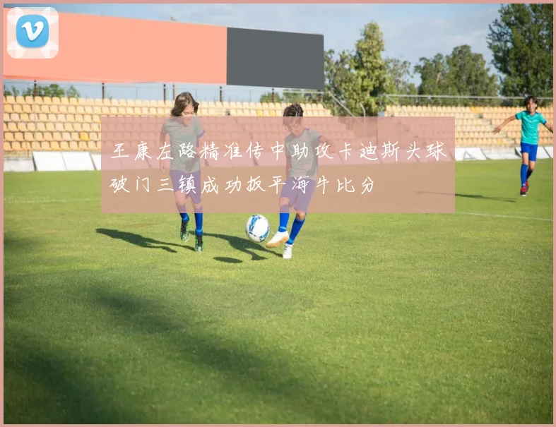 王康左路精准传中助攻卡迪斯头球破门三镇成功扳平海牛比分