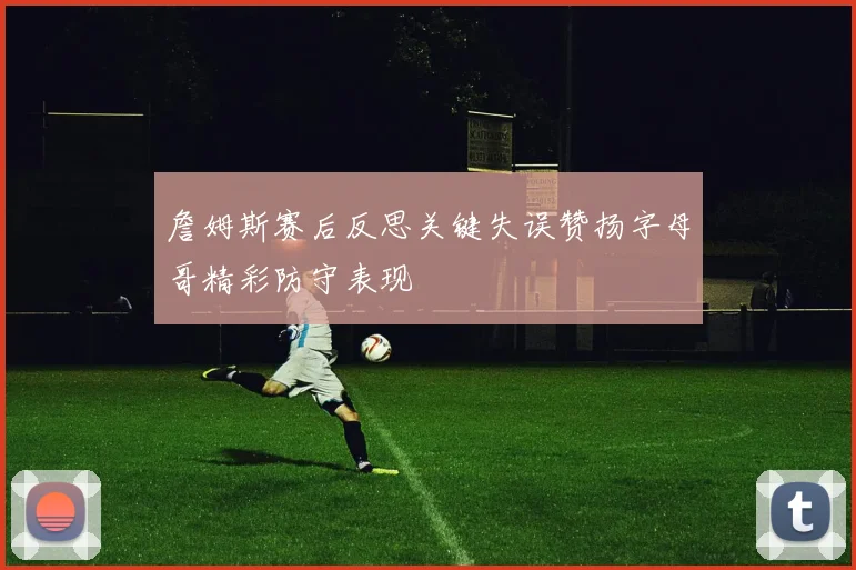 詹姆斯赛后反思关键失误赞扬字母哥精彩防守表现