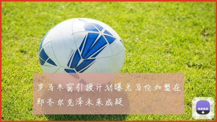 罗马冬窗引援计划曝光马伦加盟在即齐尔克泽未来成疑
