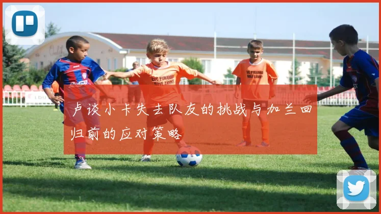 卢谈小卡失去队友的挑战与加兰回归前的应对策略