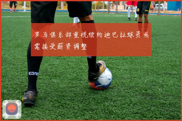 罗马俱乐部重视续约迪巴拉球员或需接受薪资调整