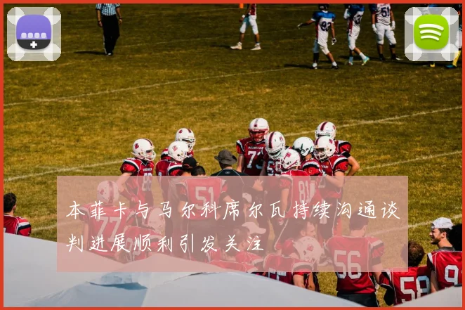 本菲卡与马尔科席尔瓦持续沟通谈判进展顺利引发关注